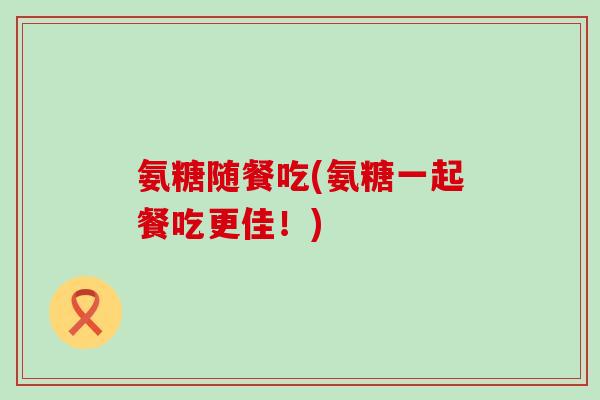 氨糖随餐吃(氨糖一起餐吃更佳!)-第1张图片-氨糖科普网 氨糖随餐吃(氨糖一起餐吃更佳!)-第1张图片-氨糖科普网
