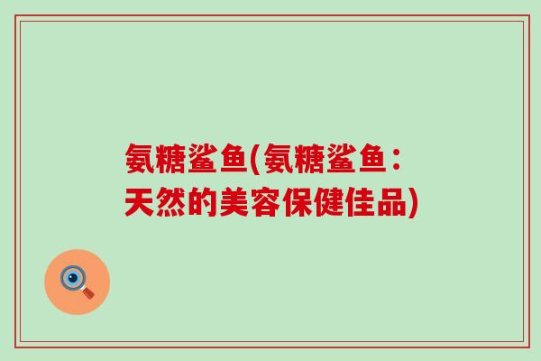 氨糖鲨鱼(氨糖鲨鱼:天然的美容保健佳品)-第1张图片-氨糖科普网 氨糖鲨鱼(氨糖鲨鱼:天然的美容保健佳品)-第1张图片-氨糖科普网