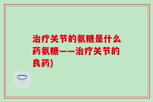 治疗关节的氨糖是什么药氨糖——治疗关节的良药)-第1张图片-氨糖科普网