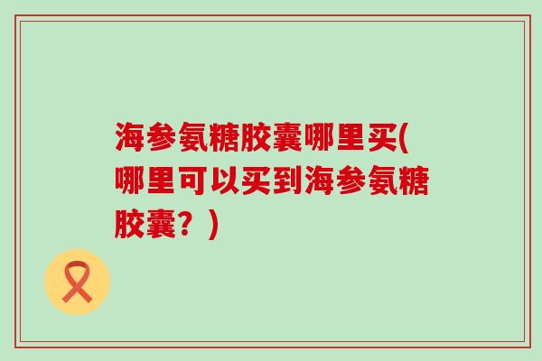 海参氨糖胶囊哪里买(哪里可以买到海参氨糖胶囊?)-第1张图片-氨糖科普网 海参氨糖胶囊哪里买(哪里可以买到海参氨糖胶囊?)-第1张图片-氨糖科普网