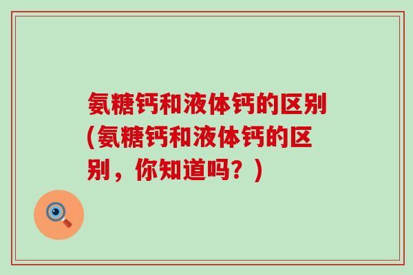 氨糖钙和液体钙的区别(氨糖钙和液体钙的区别,你知道吗?)-第1张图片-氨糖科普网 氨糖钙和液体钙的区别(氨糖钙和液体钙的区别,你知道吗?)-第1张图片-氨糖科普网