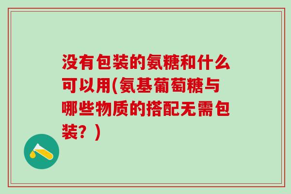 没有包装的氨糖和什么可以用(氨基葡萄糖与哪些物质的搭配无需包装?)-第1张图片-氨糖科普网 没有包装的氨糖和什么可以用(氨基葡萄糖与哪些物质的搭配无需包装?)-第1张图片-氨糖科普网