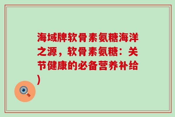 海域牌软骨素氨糖海洋之源，软骨素氨糖：关节健康的必备营养补给)-第1张图片-氨糖科普网