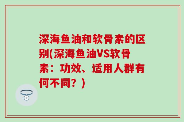 深海鱼油和软骨素的区别(深海鱼油VS软骨素：功效、适用人群有何不同？)-第1张图片-氨糖科普网