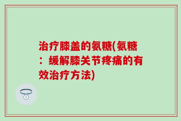 治疗膝盖的氨糖(氨糖:缓解膝关节疼痛的有效治疗方法)-第1张图片-氨糖科普网 治疗膝盖的氨糖(氨糖:缓解膝关节疼痛的有效治疗方法)-第1张图片-氨糖科普网