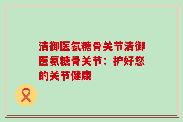 清御医氨糖骨关节清御医氨糖骨关节：护好您的关节健康-第1张图片-氨糖科普网