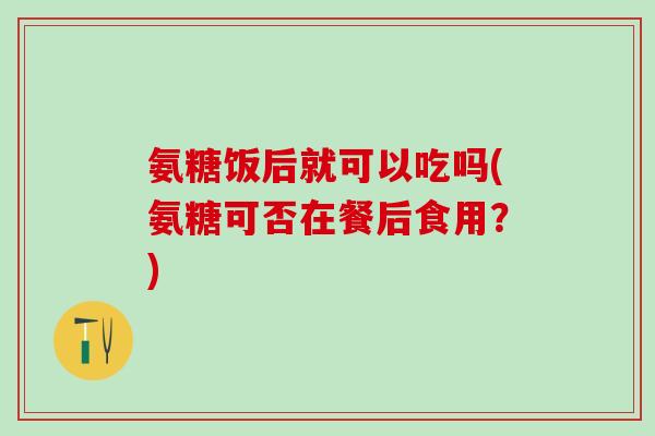 氨糖饭后就可以吃吗(氨糖可否在餐后食用?)-第1张图片-氨糖科普网 氨糖饭后就可以吃吗(氨糖可否在餐后食用?)-第1张图片-氨糖科普网