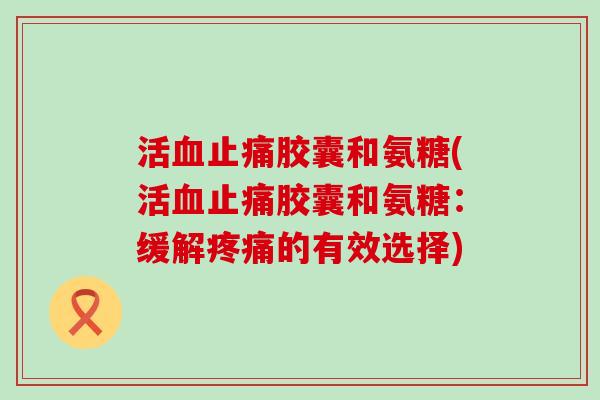 活血止痛胶囊和氨糖(活血止痛胶囊和氨糖：缓解疼痛的有效选择)-第1张图片-氨糖科普网