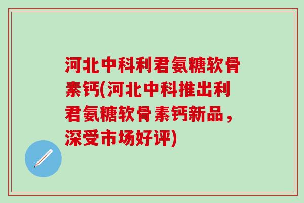 河北中科利君氨糖软骨素钙(河北中科推出利君氨糖软骨素钙新品,深受市场好评)-第1张图片-氨糖科普网 河北中科利君氨糖软骨素钙(河北中科推出利君氨糖软骨素钙新品,深受市场好评)-第1张图片-氨糖科普网