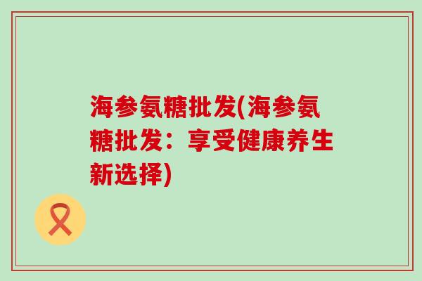 海参氨糖批发(海参氨糖批发:享受健康养生新选择)-第1张图片-氨糖科普网 海参氨糖批发(海参氨糖批发:享受健康养生新选择)-第1张图片-氨糖科普网