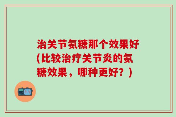 治关节氨糖那个效果好(比较治疗关节炎的氨糖效果，哪种更好？)-第1张图片-氨糖科普网