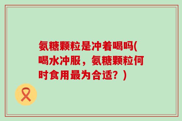 氨糖颗粒是冲着喝吗(喝水冲服,氨糖颗粒何时食用最为合适?)-第1张图片-氨糖科普网 氨糖颗粒是冲着喝吗(喝水冲服,氨糖颗粒何时食用最为合适?)-第1张图片-氨糖科普网