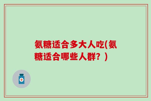 氨糖适合多大人吃(氨糖适合哪些人群?)-第1张图片-氨糖科普网 氨糖适合多大人吃(氨糖适合哪些人群?)-第1张图片-氨糖科普网