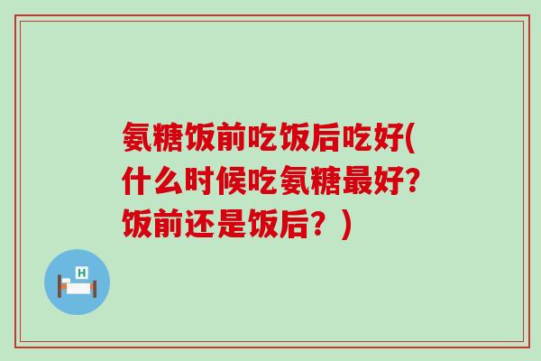 氨糖饭前吃饭后吃好(什么时候吃氨糖最好?饭前还是饭后?)-第1张图片-氨糖科普网 氨糖饭前吃饭后吃好(什么时候吃氨糖最好?饭前还是饭后?)-第1张图片-氨糖科普网