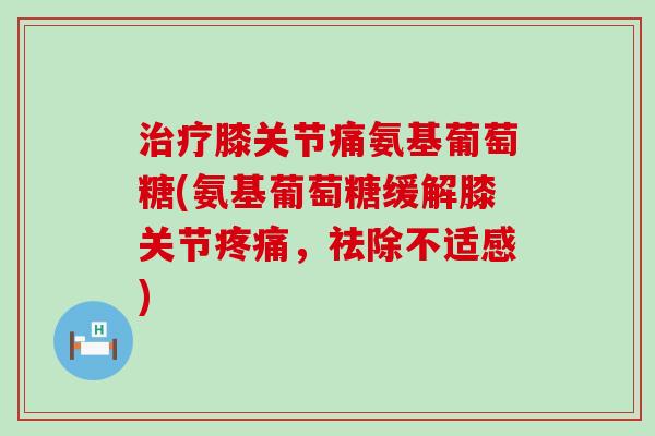 治疗膝关节痛氨基葡萄糖(氨基葡萄糖缓解膝关节疼痛,祛除不适感)-第1张图片-氨糖科普网 治疗膝关节痛氨基葡萄糖(氨基葡萄糖缓解膝关节疼痛,祛除不适感)-第1张图片-氨糖科普网