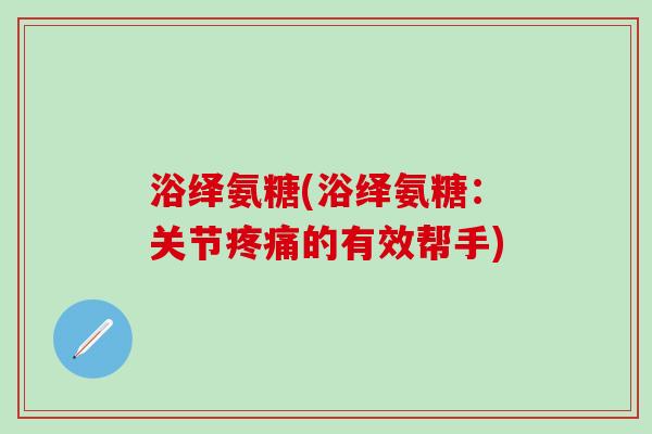 浴绎氨糖(浴绎氨糖:关节疼痛的有效帮手)-第1张图片-氨糖科普网 浴绎氨糖(浴绎氨糖:关节疼痛的有效帮手)-第1张图片-氨糖科普网