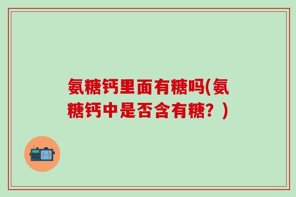 氨糖钙里面有糖吗(氨糖钙中是否含有糖?)-第1张图片-氨糖科普网 氨糖钙里面有糖吗(氨糖钙中是否含有糖?)-第1张图片-氨糖科普网