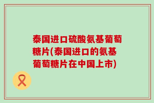 泰国进口硫酸氨基葡萄糖片(泰国进口的氨基葡萄糖片在中国上市)-第1张图片-氨糖科普网