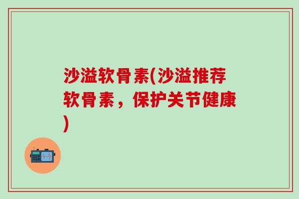 沙溢软骨素(沙溢推荐软骨素，保护关节健康)-第1张图片-氨糖科普网