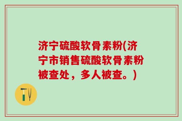 济宁硫酸软骨素粉(济宁市销售硫酸软骨素粉被查处，多人被查。)-第1张图片-氨糖科普网