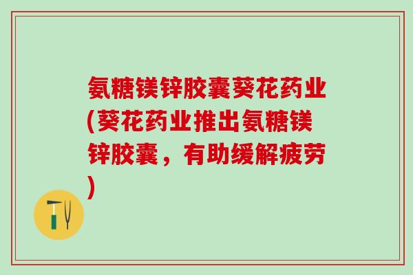 氨糖镁锌胶囊葵花药业(葵花药业推出氨糖镁锌胶囊，有助缓解疲劳)-第1张图片-氨糖科普网