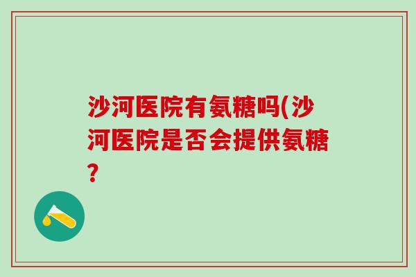 沙河医院有氨糖吗(沙河医院是否会提供氨糖?-第1张图片-氨糖科普网 沙河医院有氨糖吗(沙河医院是否会提供氨糖?-第1张图片-氨糖科普网