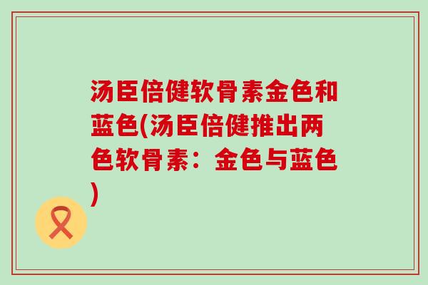 汤臣倍健软骨素金色和蓝色(汤臣倍健推出两色软骨素:金色与蓝色)-第1张图片-氨糖科普网 汤臣倍健软骨素金色和蓝色(汤臣倍健推出两色软骨素:金色与蓝色)-第1张图片-氨糖科普网