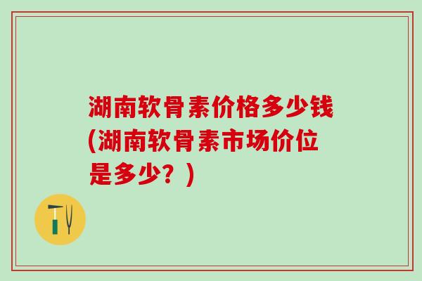 湖南软骨素价格多少钱(湖南软骨素市场价位是多少?)-第1张图片-氨糖科普网 湖南软骨素价格多少钱(湖南软骨素市场价位是多少?)-第1张图片-氨糖科普网