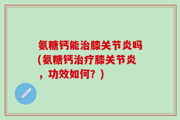 氨糖钙能治膝关节炎吗(氨糖钙治疗膝关节炎，功效如何？)-第1张图片-氨糖科普网