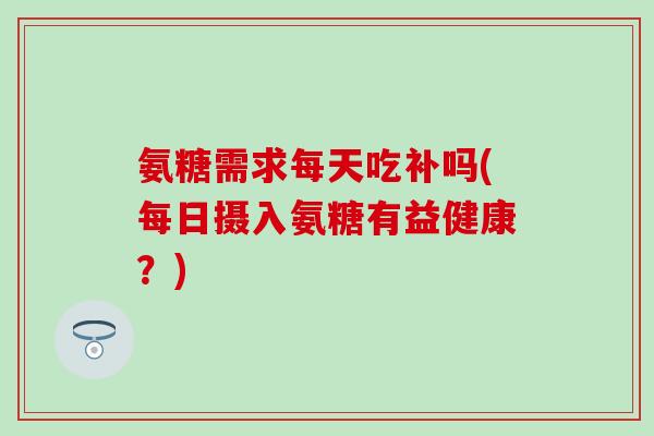 氨糖需求每天吃补吗(每日摄入氨糖有益健康?)-第1张图片-氨糖科普网 氨糖需求每天吃补吗(每日摄入氨糖有益健康?)-第1张图片-氨糖科普网
