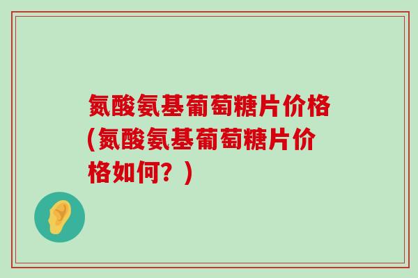 氮酸氨基葡萄糖片价格(氮酸氨基葡萄糖片价格如何?)-第1张图片-氨糖科普网 氮酸氨基葡萄糖片价格(氮酸氨基葡萄糖片价格如何?)-第1张图片-氨糖科普网