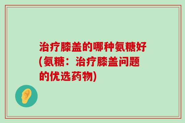 治疗膝盖的哪种氨糖好(氨糖：治疗膝盖问题的优选药物)-第1张图片-氨糖科普网