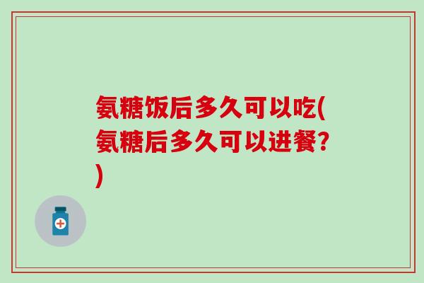 氨糖饭后多久可以吃(氨糖后多久可以进餐?)-第1张图片-氨糖科普网 氨糖饭后多久可以吃(氨糖后多久可以进餐?)-第1张图片-氨糖科普网