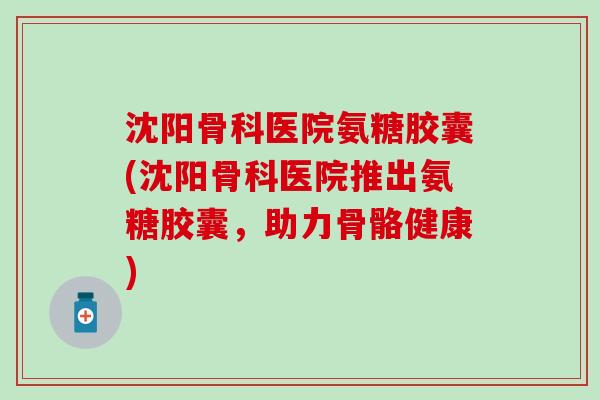 沈阳骨科医院氨糖胶囊(沈阳骨科医院推出氨糖胶囊,助力骨骼健康)-第1张图片-氨糖科普网 沈阳骨科医院氨糖胶囊(沈阳骨科医院推出氨糖胶囊,助力骨骼健康)-第1张图片-氨糖科普网
