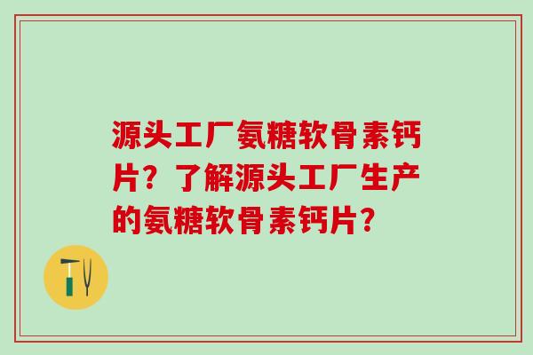 源头工厂氨糖软骨素钙片？了解源头工厂生产的氨糖软骨素钙片？-第1张图片-氨糖科普网