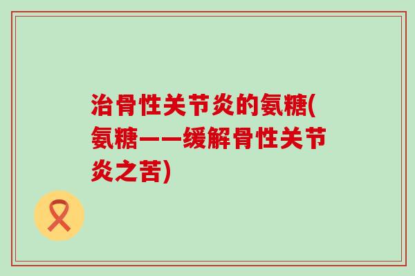 治骨性关节炎的氨糖(氨糖——缓解骨性关节炎之苦)-第1张图片-氨糖科普网 治骨性关节炎的氨糖(氨糖——缓解骨性关节炎之苦)-第1张图片-氨糖科普网