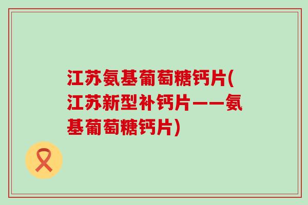 江苏氨基葡萄糖钙片(江苏新型补钙片——氨基葡萄糖钙片)-第1张图片-氨糖科普网