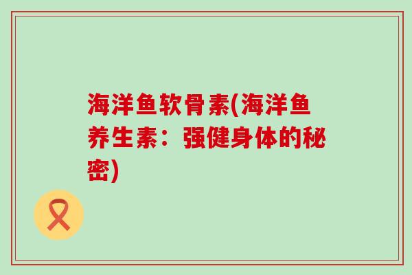 海洋鱼软骨素(海洋鱼养生素：强健身体的秘密)-第1张图片-氨糖科普网