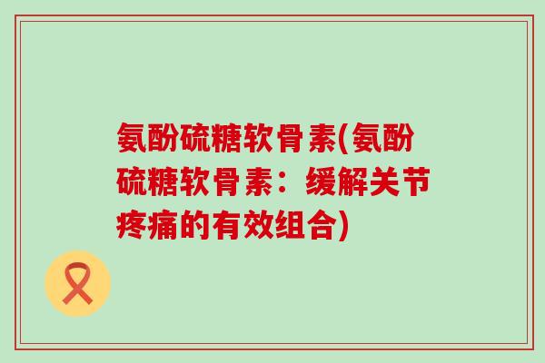 氨酚硫糖软骨素(氨酚硫糖软骨素：缓解关节疼痛的有效组合)-第1张图片-氨糖科普网