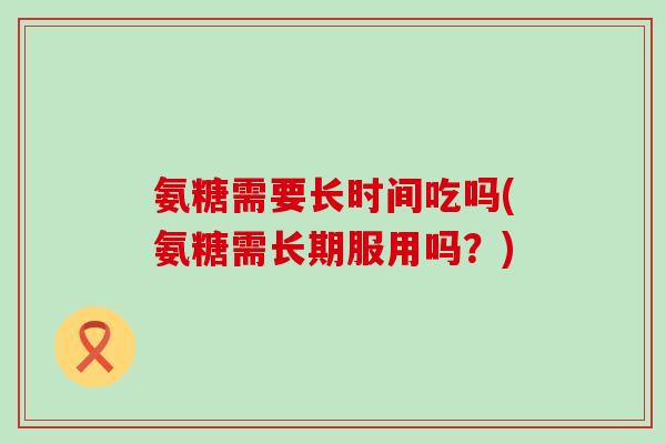 氨糖需要长时间吃吗(氨糖需长期服用吗?)-第1张图片-氨糖科普网 氨糖需要长时间吃吗(氨糖需长期服用吗?)-第1张图片-氨糖科普网