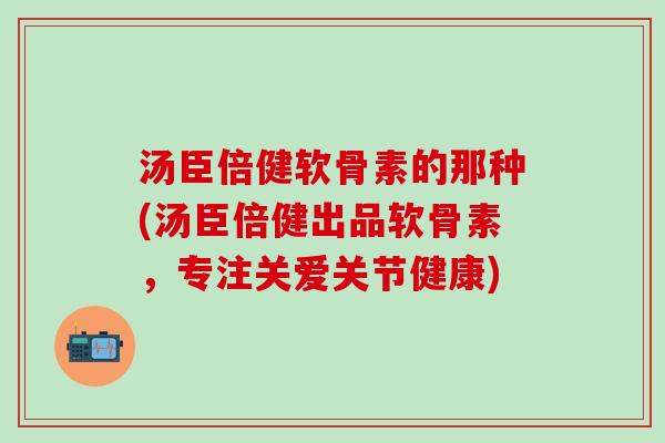 汤臣倍健软骨素的那种(汤臣倍健出品软骨素，专注关爱关节健康)-第1张图片-氨糖科普网