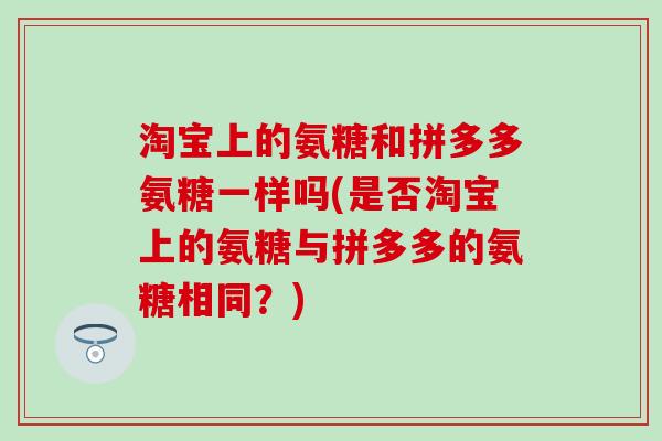 淘宝上的氨糖和拼多多氨糖一样吗(是否淘宝上的氨糖与拼多多的氨糖相同?)-第1张图片-氨糖科普网 淘宝上的氨糖和拼多多氨糖一样吗(是否淘宝上的氨糖与拼多多的氨糖相同?)-第1张图片-氨糖科普网