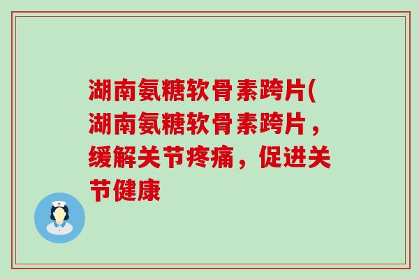 湖南氨糖软骨素跨片(湖南氨糖软骨素跨片,缓解关节疼痛,促进关节健康-第1张图片-氨糖科普网 湖南氨糖软骨素跨片(湖南氨糖软骨素跨片,缓解关节疼痛,促进关节健康-第1张图片-氨糖科普网
