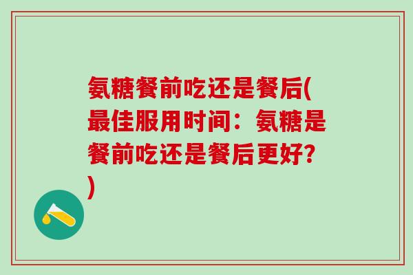 氨糖餐前吃还是餐后(最佳服用时间:氨糖是餐前吃还是餐后更好?)-第1张图片-氨糖科普网 氨糖餐前吃还是餐后(最佳服用时间:氨糖是餐前吃还是餐后更好?)-第1张图片-氨糖科普网