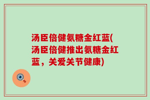 汤臣倍健氨糖金红蓝(汤臣倍健推出氨糖金红蓝，关爱关节健康)-第1张图片-氨糖科普网