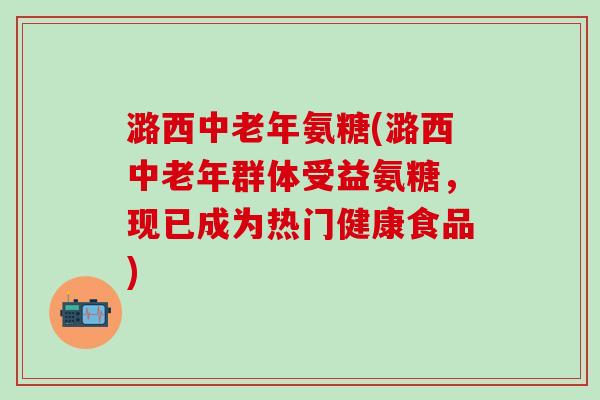 潞西中老年氨糖(潞西中老年群体受益氨糖，现已成为热门健康食品)-第1张图片-氨糖科普网