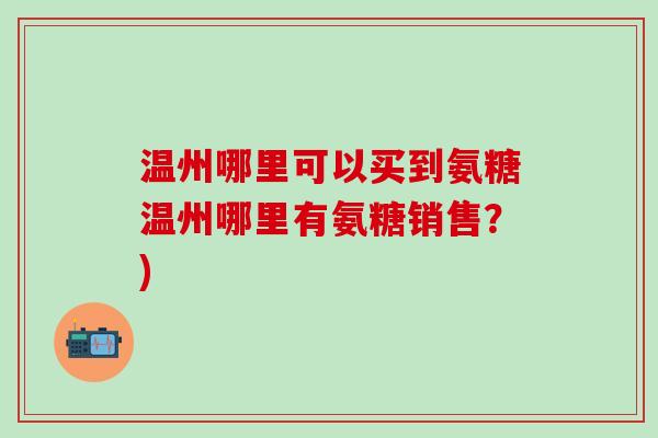 温州哪里可以买到氨糖温州哪里有氨糖销售?)-第1张图片-氨糖科普网 温州哪里可以买到氨糖温州哪里有氨糖销售?)-第1张图片-氨糖科普网