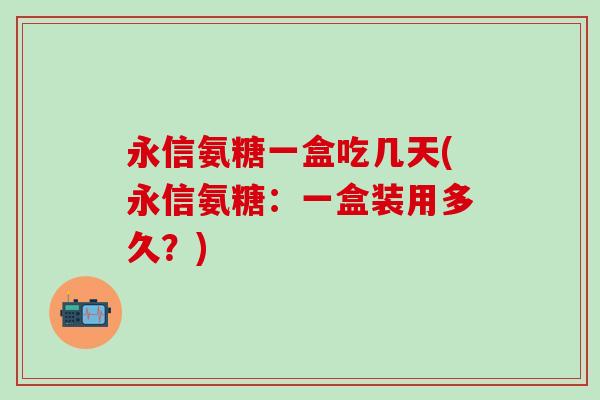 永信氨糖一盒吃几天(永信氨糖：一盒装用多久？)-第1张图片-氨糖科普网