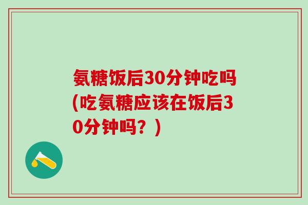 氨糖饭后30分钟吃吗(吃氨糖应该在饭后30分钟吗?)-第1张图片-氨糖科普网 氨糖饭后30分钟吃吗(吃氨糖应该在饭后30分钟吗?)-第1张图片-氨糖科普网
