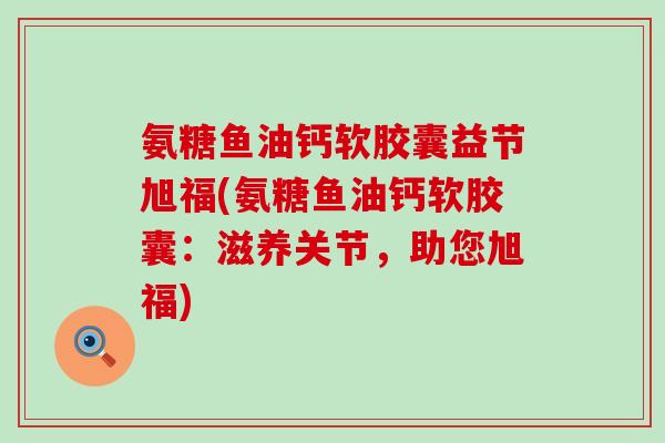氨糖鱼油钙软胶囊益节旭福(氨糖鱼油钙软胶囊:滋养关节,助您旭福)-第1张图片-氨糖科普网 氨糖鱼油钙软胶囊益节旭福(氨糖鱼油钙软胶囊:滋养关节,助您旭福)-第1张图片-氨糖科普网